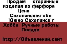 Продам    старинные изделия из фарфора ,  › Цена ­ 13 000 - Сахалинская обл., Южно-Сахалинск г. Хобби. Ручные работы » Посуда   